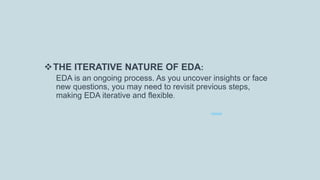 THE ITERATIVE NATURE OF EDA:
EDA is an ongoing process. As you uncover insights or face
new questions, you may need to revisit previous steps,
making EDA iterative and flexible.
 