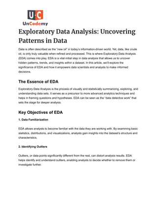 Exploratory Data Analysis: Uncovering
Patterns in Data
Data is often described as the “new oil” in today’s information-driven world. Yet, data, like crude
oil, is only truly valuable when refined and processed. This is where Exploratory Data Analysis
(EDA) comes into play. EDA is a vital initial step in data analysis that allows us to uncover
hidden patterns, trends, and insights within a dataset. In this article, we’ll explore the
significance of EDA and how it empowers data scientists and analysts to make informed
decisions.
The Essence of EDA
Exploratory Data Analysis is the process of visually and statistically summarizing, exploring, and
understanding data sets. It serves as a precursor to more advanced analytics techniques and
helps in framing questions and hypotheses. EDA can be seen as the “data detective work” that
sets the stage for deeper analysis.
Key Objectives of EDA
1. Data Familiarization
EDA allows analysts to become familiar with the data they are working with. By examining basic
statistics, distributions, and visualizations, analysts gain insights into the dataset’s structure and
characteristics.
2. Identifying Outliers
Outliers, or data points significantly different from the rest, can distort analysis results. EDA
helps identify and understand outliers, enabling analysts to decide whether to remove them or
investigate further.
 