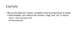 Example
• We use the data set "mtcars" available in the R environment to create
a basic boxplot. Let's look at the columns "mpg" and "cyl" in mtcars.
input <- mtcars[,c('mpg','cyl')]
print(head(input))
 