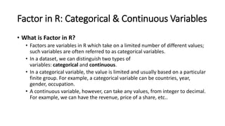 Factor in R: Categorical & Continuous Variables
• What is Factor in R?
• Factors are variables in R which take on a limited number of different values;
such variables are often referred to as categorical variables.
• In a dataset, we can distinguish two types of
variables: categorical and continuous.
• In a categorical variable, the value is limited and usually based on a particular
finite group. For example, a categorical variable can be countries, year,
gender, occupation.
• A continuous variable, however, can take any values, from integer to decimal.
For example, we can have the revenue, price of a share, etc..
 