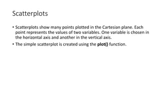 Scatterplots
• Scatterplots show many points plotted in the Cartesian plane. Each
point represents the values of two variables. One variable is chosen in
the horizontal axis and another in the vertical axis.
• The simple scatterplot is created using the plot() function.
 