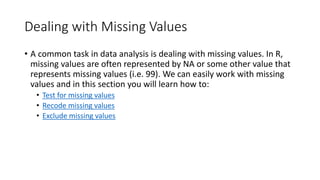 Dealing with Missing Values
• A common task in data analysis is dealing with missing values. In R,
missing values are often represented by NA or some other value that
represents missing values (i.e. 99). We can easily work with missing
values and in this section you will learn how to:
• Test for missing values
• Recode missing values
• Exclude missing values
 