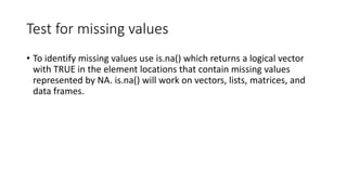 Test for missing values
• To identify missing values use is.na() which returns a logical vector
with TRUE in the element locations that contain missing values
represented by NA. is.na() will work on vectors, lists, matrices, and
data frames.
 