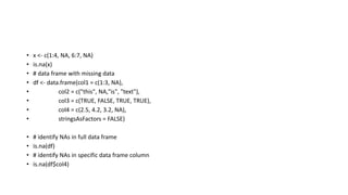 • x <- c(1:4, NA, 6:7, NA)
• is.na(x)
• # data frame with missing data
• df <- data.frame(col1 = c(1:3, NA),
• col2 = c("this", NA,"is", "text"),
• col3 = c(TRUE, FALSE, TRUE, TRUE),
• col4 = c(2.5, 4.2, 3.2, NA),
• stringsAsFactors = FALSE)
• # identify NAs in full data frame
• is.na(df)
• # identify NAs in specific data frame column
• is.na(df$col4)
 