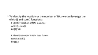 • To identify the location or the number of NAs we can leverage the
which() and sum() functions:
# identify location of NAs in vector
which(is.na(x))
## [1] 5 8
# identify count of NAs in data frame
sum(is.na(df))
## [1] 3
 
