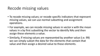 Recode missing values
• To recode missing values; or recode specific indicators that represent
missing values, we can use normal subsetting and assignment
operations.
• For example, we can recode missing values in vector x with the mean
values in x by first subsetting the vector to identify NAs and then
assign these elements a value.
• Similarly, if missing values are represented by another value (i.e. 99)
we can simply subset the data for the elements that contain that
value and then assign a desired value to those elements.
 