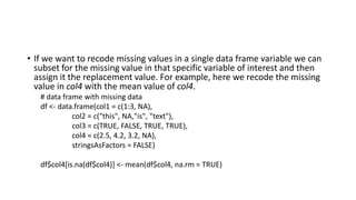 • If we want to recode missing values in a single data frame variable we can
subset for the missing value in that specific variable of interest and then
assign it the replacement value. For example, here we recode the missing
value in col4 with the mean value of col4.
# data frame with missing data
df <- data.frame(col1 = c(1:3, NA),
col2 = c("this", NA,"is", "text"),
col3 = c(TRUE, FALSE, TRUE, TRUE),
col4 = c(2.5, 4.2, 3.2, NA),
stringsAsFactors = FALSE)
df$col4[is.na(df$col4)] <- mean(df$col4, na.rm = TRUE)
 