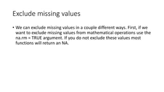 Exclude missing values
• We can exclude missing values in a couple different ways. First, if we
want to exclude missing values from mathematical operations use the
na.rm = TRUE argument. If you do not exclude these values most
functions will return an NA.
 