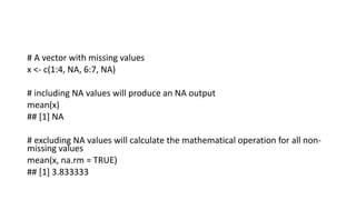 # A vector with missing values
x <- c(1:4, NA, 6:7, NA)
# including NA values will produce an NA output
mean(x)
## [1] NA
# excluding NA values will calculate the mathematical operation for all non-
missing values
mean(x, na.rm = TRUE)
## [1] 3.833333
 