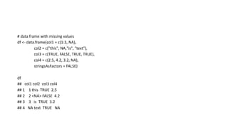 # data frame with missing values
df <- data.frame(col1 = c(1:3, NA),
col2 = c("this", NA,"is", "text"),
col3 = c(TRUE, FALSE, TRUE, TRUE),
col4 = c(2.5, 4.2, 3.2, NA),
stringsAsFactors = FALSE)
df
## col1 col2 col3 col4
## 1 1 this TRUE 2.5
## 2 2 <NA> FALSE 4.2
## 3 3 is TRUE 3.2
## 4 NA text TRUE NA
 