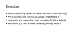 Exercises
• How many missing values are in the built-in data set airquality?
• Which variables are the missing values concentrated in?
• How would you impute the mean or median for these values?
• How would you omit all rows containing missing values?
 