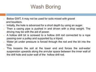 Wash Boring
 Below GWT, It may not be used for soils mixed with gravel
and boulders.
 Initially, the hole is advanced for a short depth by using an auger.
 Then a casing pipe is pushed in and driven with a drop weight. The
driving may be with the aid of power.
 A hollow drill bit is screwed to a hollow drill rod connected to a rope
passing over a pulley and supported by a tripod.
 Water jet under pressure is forced through the rod and the bit into the
hole.
 This loosens the soil at the lower end and forces the soil-water
suspension upwards along the annular space between the inner wall of
the drill hole and outer wall of the hollow drill rod.
 
