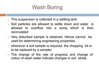 This suspension is collected in a settling tank.
 Soil particles are allowed to settle down and water is
allowed to overflow into a sump which is then
recirculated
 Very disturbed sample is obtained. Hence cannot be
used for determining engineering properties.
 whenever a soil sample is required, the chopping bit is
to be replaced by a sampler.
 The change of the rate of progress and change of
colour of wash water indicate changes in soil strata.
Wash Boring
 
