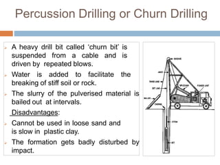 Percussion Drilling or Churn Drilling
 A heavy drill bit called ‘churn bit’ is
suspended from a cable and is
driven by repeated blows.
 Water is added to facilitate the
breaking of stiff soil or rock.
 The slurry of the pulverised material is
bailed out at intervals.
Disadvantages:
 Cannot be used in loose sand and
is slow in plastic clay.
 The formation gets badly disturbed by
impact.
 