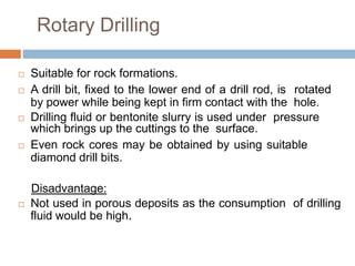 Rotary Drilling
 Suitable for rock formations.
 A drill bit, fixed to the lower end of a drill rod, is rotated
by power while being kept in firm contact with the hole.
 Drilling fluid or bentonite slurry is used under pressure
which brings up the cuttings to the surface.
 Even rock cores may be obtained by using suitable
diamond drill bits.
Disadvantage:
 Not used in porous deposits as the consumption of drilling
fluid would be high.
 