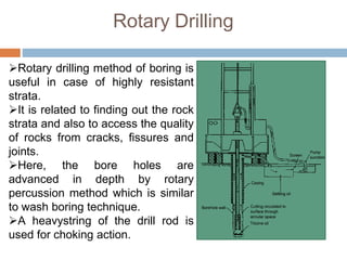 Rotary Drilling
Rotary drilling method of boring is
useful in case of highly resistant
strata.
It is related to finding out the rock
strata and also to access the quality
of rocks from cracks, fissures and
joints.
Here, the bore holes are
advanced in depth by rotary
percussion method which is similar
to wash boring technique.
A heavystring of the drill rod is
used for choking action.
 