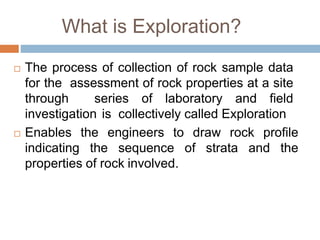 What is Exploration?
 The process of collection of rock sample data
for the assessment of rock properties at a site
through series of laboratory and field
investigation is collectively called Exploration
 Enables the engineers to draw rock profile
indicating the sequence of strata and the
properties of rock involved.
 