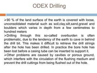 ODEX Drilling
90 % of the land surface of the earth is covered with loose,
unconsolidated material such as soil,clay,silt,sand,gravel and
boulders which varies in depth from a few centimetres to
hundred meters
Drilling through this so-called overburden is often
problematic, due to the tendency of the earth to cave in behind
the drill bit. This makes it difficult to retrieve the drill strings
after the hole has been drilled. In practice the bore hole has
been lost before a casing tube can be inserted to support it.
Other problems are caused by cavities or porous ground,
which interfere with the circulation of the flushing medium and
prevent the drill cuttings from being flushed out of the hole.
 