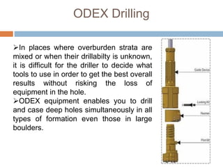 ODEX Drilling
In places where overburden strata are
mixed or when their drillabilty is unknown,
it is difficult for the driller to decide what
tools to use in order to get the best overall
results without risking the loss of
equipment in the hole.
ODEX equipment enables you to drill
and case deep holes simultaneously in all
types of formation even those in large
boulders.
 