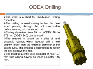 ODEX Drilling
The word is a short for Overburden Drilling
Excentric.
The drilling is used casing to line the hole
when passing through the soil overburden
before entering into the sound rock.
Casing diameters from 89 mm (ODEX 76) to
273 mm (ODEX 240) can be used.
The method is based on a pilot bit and
eccentric reamer, which together drill a hole
slightly larger than the external diameter of the
casing tube. This enables a casing tube to follow
the drill bit down the hole.
The most frequently used diameter of hole 127
mm with casing having an inner diameter 115
mm.
 
