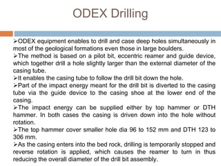 ODEX equipment enables to drill and case deep holes simultaneously in
most of the geological formations even those in large boulders.
The method is based on a pilot bit, eccentric reamer and guide device,
which together drill a hole slightly larger than the external diameter of the
casing tube.
It enables the casing tube to follow the drill bit down the hole.
Part of the impact energy meant for the drill bit is diverted to the casing
tube via the guide device to the casing shoe at the lower end of the
casing.
The impact energy can be supplied either by top hammer or DTH
hammer. In both cases the casing is driven down into the hole without
rotation.
The top hammer cover smaller hole dia 96 to 152 mm and DTH 123 to
306 mm.
As the casing enters into the bed rock, drilling is temporarily stopped and
reverse rotation is applied, which causes the reamer to turn in thus
reducing the overall diameter of the drill bit assembly.
ODEX Drilling
 