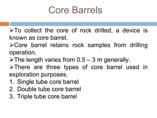 Core Barrels
To collect the core of rock drilled, a device is
known as core barrel.
Core barrel retains rock samples from drilling
operation.
The length varies from 0.5 – 3 m generally.
There are three types of core barrel used in
exploration purposes.
1. Single tube core barrel
2. Double tube core barrel
3. Triple tube core barrel
 