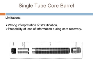 Single Tube Core Barrel
Limitations:
Wrong interpretation of stratification.
Probability of loss of information during core recovery.
 