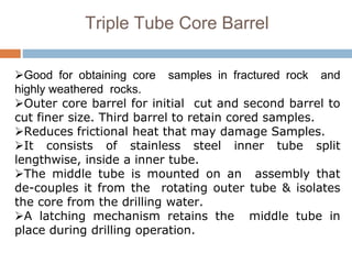 Triple Tube Core Barrel
Good for obtaining core samples in fractured rock and
highly weathered rocks.
Outer core barrel for initial cut and second barrel to
cut finer size. Third barrel to retain cored samples.
Reduces frictional heat that may damage Samples.
It consists of stainless steel inner tube split
lengthwise, inside a inner tube.
The middle tube is mounted on an assembly that
de-couples it from the rotating outer tube & isolates
the core from the drilling water.
A latching mechanism retains the middle tube in
place during drilling operation.
 