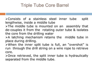 Triple Tube Core Barrel
Consists of a stainless steel inner tube split
lengthwise, inside a middle tube
The middle tube is mounted on an assembly that
de-couples it from the rotating outer tube & isolates
the core from the drilling water
A latching mechanism retains the middle tube in
place during drilling.
When the inner split tube is full, an “overshot” is
run through the drill string on a wire rope to retrieve
core.
Once retrieved, the split inner tube is hydraulically
separated from the middle tube.
 