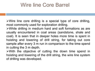 Wire line Core Barrel
Wire line core drilling is a special type of core drilling,
most commonly used for exploration drilling.
While drilling in medium hard and soft formations as are
usually encountered in coal areas (sandstone, shale and
coal). It is seen that in deeper holes more time is spent in
hoisting and lowering of drill string, for taking out core
sample after every 3 m run in comparison to the time spend
in cutting the 3 m depth.
With the objective of cutting the down time spend in
hoisting and lowering of the drill string, the wire line system
of drilling was developed.
 