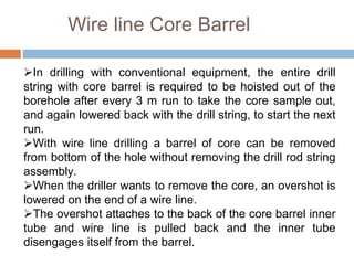 Wire line Core Barrel
In drilling with conventional equipment, the entire drill
string with core barrel is required to be hoisted out of the
borehole after every 3 m run to take the core sample out,
and again lowered back with the drill string, to start the next
run.
With wire line drilling a barrel of core can be removed
from bottom of the hole without removing the drill rod string
assembly.
When the driller wants to remove the core, an overshot is
lowered on the end of a wire line.
The overshot attaches to the back of the core barrel inner
tube and wire line is pulled back and the inner tube
disengages itself from the barrel.
 
