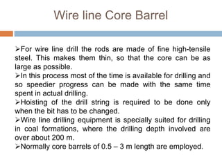 Wire line Core Barrel
For wire line drill the rods are made of fine high-tensile
steel. This makes them thin, so that the core can be as
large as possible.
In this process most of the time is available for drilling and
so speedier progress can be made with the same time
spent in actual drilling.
Hoisting of the drill string is required to be done only
when the bit has to be changed.
Wire line drilling equipment is specially suited for drilling
in coal formations, where the drilling depth involved are
over about 200 m.
Normally core barrels of 0.5 – 3 m length are employed.
 
