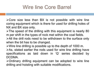 Core size less than BX is not possible with wire line
coring equipment which is there for used for drilling holes of
NX and BX size only.
The speed of the drilling with this equipment is nearly 80
m per shift in the types of rock met within the coal fields.
All the drill rods need to be withdrawn to the surface only
when the bit has to be changed.
Wire line drilling is possible up to the depth of 1000 m.
As, stated earlier the rods used for wire line drilling have
specifications as laid down in ‘Q’ series decided by
DCDMA.
Ordinary drilling equipment can be adopted to wire line
drilling and hoisting with suitable modifications.
Wire line Core Barrel
 