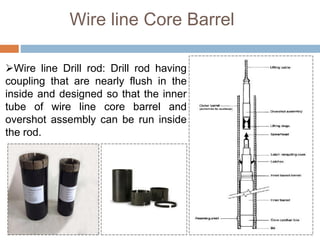 Wire line Core Barrel
Wire line Drill rod: Drill rod having
coupling that are nearly flush in the
inside and designed so that the inner
tube of wire line core barrel and
overshot assembly can be run inside
the rod.
 