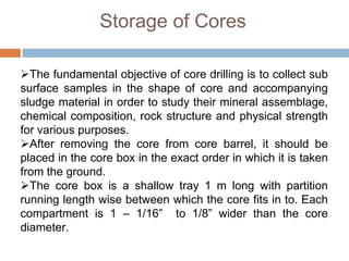 Storage of Cores
The fundamental objective of core drilling is to collect sub
surface samples in the shape of core and accompanying
sludge material in order to study their mineral assemblage,
chemical composition, rock structure and physical strength
for various purposes.
After removing the core from core barrel, it should be
placed in the core box in the exact order in which it is taken
from the ground.
The core box is a shallow tray 1 m long with partition
running length wise between which the core fits in to. Each
compartment is 1 – 1/16” to 1/8” wider than the core
diameter.
 