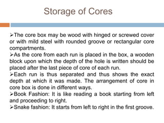 Storage of Cores
The core box may be wood with hinged or screwed cover
or with mild steel with rounded groove or rectangular core
compartments.
As the core from each run is placed in the box, a wooden
block upon which the depth of the hole is written should be
placed after the last piece of core of each run.
Each run is thus separated and thus shows the exact
depth at which it was made. The arrangement of core in
core box is done in different ways.
Book Fashion: It is like reading a book starting from left
and proceeding to right.
Snake fashion: It starts from left to right in the first groove.
 