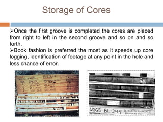 Storage of Cores
Once the first groove is completed the cores are placed
from right to left in the second groove and so on and so
forth.
Book fashion is preferred the most as it speeds up core
logging, identification of footage at any point in the hole and
less chance of error.
 
