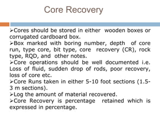 Core Recovery
Cores should be stored in either wooden boxes or
corrugated cardboard box.
Box marked with boring number, depth of core
run, type core, bit type, core recovery (CR), rock
type, RQD, and other notes.
Core operations should be well documented i.e.
Loss of fluid, sudden drop of rods, poor recovery,
loss of core etc.
Core Runs taken in either 5-10 foot sections (1.5-
3 m sections).
Log the amount of material recovered.
Core Recovery is percentage retained which is
expressed in percentage.
 