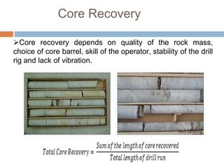 Core Recovery
Core recovery depends on quality of the rock mass,
choice of core barrel, skill of the operator, stability of the drill
rig and lack of vibration.
 