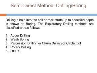 Semi-Direct Method: Drilling/Boring
Drilling a hole into the soil or rock strata up to specified depth
is known as Boring. The Exploratory Drilling methods are
classified are as follows:
1. Auger Drilling
2. Wash Boring
3. Percussion Drilling or Churn Drilling or Cable tool
4. Rotary Drilling
5. ODEX
 