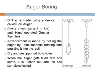 Auger Boring
 Drilling is made using a device
called Soil Auger
 Power driven (upto 3 to 5m)
and Hand operated (Greater
than 5m)
 Advancement is made by drilling the
auger by simultaneous rotating and
pressing it into the soil
 Dry and unsupported bore holes
 When the auger gets filled with soil
same, it is taken out and the soil
sample collected
 