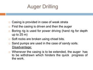 Auger Drilling
 Casing is provided in case of weak strata
 First the casing is driven and then the auger
 Boring rig is used for power driving (hand rig for depth
up to 25 m)
 Soft rocks are broken using chisel bits.
 Sand pumps are used in the case of sandy soils.
Disadvantage:
 Whenever the casing is to be extended, the auger has
to be withdrawn which hinders the quick progress of
the work.
 