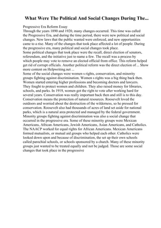 What Were The Political And Social Changes During The...
Progressive Era Reform Essay
Through the years 1890 and 1920, many changes occurred. This time was called
the Progressive Era, and during the time period, there were new political and social
changes. New laws that the public wanted were enforced, and new opportunities
came to a rise. Many of the changes that took place affected a lot of people. During
the progressive era, many political and social changes took place.
Some political changes that took place were the recall, direct election of senators,
referendum, and the initiative just to name a few. The recall was a process by
which people may vote to remove an elected official from office. This reform helped
get rid of corrupt officials. Another political reform was the direct election of ... Show
more content on Helpwriting.net ...
Some of the social changes were women s rights, conservation, and minority
groups fighting against discrimination. Women s rights was a big thing back then.
Women started entering higher professions and becoming doctors and lawyers.
They fought to protect women and children. They also raised money for libraries,
schools, and parks. In 1919, women got the right to vote after working hard for
several years. Conservation was really important back then and still is to this day.
Conservation means the protection of natural resources. Roosevelt loved the
outdoors and worried about the destruction of the wilderness, so he pressed for
conservation. Roosevelt also had thousands of acres of land set aside for national
parks, which is a natural area protected and managed by the federal government.
Minority groups fighting against discrimination was also a social change that
occurred in the progressive era. Some of these minority groups were Mexican
Americans, African Americans, Jewish Americans, Asian Americans, and Catholics.
The NAACP worked for equal rights for African Americans. Mexican Americans
formed mutualists, or mutual aid groups who helped each other. Catholics were
looked down upon and because of discrimination, the set up their own schools
called parochial schools, or schools sponsored by a church. Many of these minority
groups just wanted to be treated equally and not be judged. Those are some social
changes that took place in the progressive
 