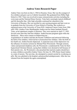 Andrea Yates Research Paper
Andrea Yates was born on July 2, 1964 in Houston, Texas. She was the youngest of
five children and grew up in a Catholic household. She graduated from Milby High
School in 1982. Yates was involved in many extracurricular activities including the
swim team and the National Honor Society. Yates had a seemingly typical childhood
and life thereafter that. After high schoolshe continued her education at the
University of Houston. She was enrolled in a pre nursing program and later went on
to graduate from the University of Texas School of Nursing. She worked as a
registered nurse at the University of Texas M.D. Anderson Cancer Center from 1986
until 1994. (Andrea Yates Murderpedia) Andrea met her future husband, Russell
Yates, at her apartment complex in Houston. They were married on April 17, 1993.
Several years later they had four children. Andrea became pregnant again while the
familywas... Show more content on Helpwriting.net ...
Acquaintances of Andrea said that she became withdrawn and antisocial following
the birth of her children, which led her to homeschool her children. After the birth of
her fourth son, Andrea became depressed. A suspected cause of her depression was
the influence of extreme sermons by Michael Peter Woroniecki. Through sermons,
videos and personal telephone calls, the Woroniecki s condemned the Yates for their
hypocritical Christian lifestyle, saying their children were doomed to hell because of
their parents sins...the Woroniecki s also preached that married couples should have
as many children as possible (Andrea Yates). On June 16, 1999, Rusty found Andrea
in a state of anxiety. The next day, she attempted to commit suicide by overdosing on
pills. She was admitted to the hospital, and prescribed antidepressants. After she was
released from the hospital she again contemplated
 