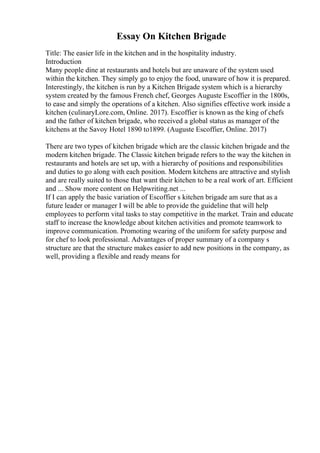 Essay On Kitchen Brigade
Title: The easier life in the kitchen and in the hospitality industry.
Introduction
Many people dine at restaurants and hotels but are unaware of the system used
within the kitchen. They simply go to enjoy the food, unaware of how it is prepared.
Interestingly, the kitchen is run by a Kitchen Brigade system which is a hierarchy
system created by the famous French chef, Georges Auguste Escoffier in the 1800s,
to ease and simply the operations of a kitchen. Also signifies effective work inside a
kitchen (culinaryLore.com, Online. 2017). Escoffier is known as the king of chefs
and the father of kitchen brigade, who received a global status as manager of the
kitchens at the Savoy Hotel 1890 to1899. (Auguste Escoffier, Online. 2017)
There are two types of kitchen brigade which are the classic kitchen brigade and the
modern kitchen brigade. The Classic kitchen brigade refers to the way the kitchen in
restaurants and hotels are set up, with a hierarchy of positions and responsibilities
and duties to go along with each position. Modern kitchens are attractive and stylish
and are really suited to those that want their kitchen to be a real work of art. Efficient
and ... Show more content on Helpwriting.net ...
If I can apply the basic variation of Escoffier s kitchen brigade am sure that as a
future leader or manager I will be able to provide the guideline that will help
employees to perform vital tasks to stay competitive in the market. Train and educate
staff to increase the knowledge about kitchen activities and promote teamwork to
improve communication. Promoting wearing of the uniform for safety purpose and
for chef to look professional. Advantages of proper summary of a company s
structure are that the structure makes easier to add new positions in the company, as
well, providing a flexible and ready means for
 