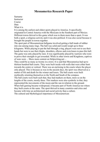 Mesoamerica Research Paper
Surname
Instructor
Course
Date
What it is
It is among the earliest and oldest sports played in America. It specifically
originated in Central America with the Mexicans in the Southern part of Mexico.
Different towns thrived in this game which was to them more than a sport. It was
both a sport, a religious activity and it was also political. It was also social because it
brought the people in towns together.
The sport part of Mesoamerican ballgame involved getting a ball made of rubber
into one among many rings. The ball was solid and would weigh up to three
kilograms. While playing to put the ball through a ring, players were not to use their
hands but were to use their thighs, shoulders, elbows and even knees to pass this ball.
The game was only played by men. It was significantly played by warriors who were
to prove their strength or get rewarded. While in other towns and Kingdoms, captives
of wars were ... Show more content on Helpwriting.net ...
They could be as many as twenty in a town. It is said that Mesoamerica had up to
thirteen hundred ball courts. They were built inside with walls that were either bent
towards the centre or vertical. There was an enclosing in the courts where the player
only played. This is because as was in the ancient days, the sport was observed as a
matter of life and death for the winner and losers. The ball courts were built
mythically orienting themselves to the North and South of the compass.
The ball courts were built such that, they had markers on them, more so on the
lengths of the courts, mostly three. This markers were also symbolic in that, they
represented the movements of the moon and the sun in relation to the ground.
When ball gaming became widespread, it became part of North America too where
they built courts or the same. The sport thrived in many countries and cities and
became with time an architectural and social activity than a culture.
The cultural and Mythological importance of Mesoamerican
 