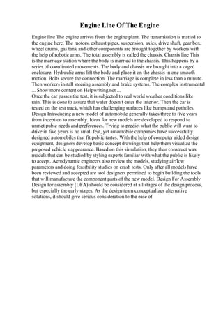 Engine Line Of The Engine
Engine line The engine arrives from the engine plant. The transmission is matted to
the engine here. The motors, exhaust pipes, suspension, axles, drive shaft, gear box,
wheel drums, gas tank and other components are brought together by workers with
the help of robotic arms. The total assembly is called the chassis. Chassis line This
is the marriage station where the body is married to the chassis. This happens by a
series of coordinated movements. The body and chassis are brought into a caged
enclosure. Hydraulic arms lift the body and place it on the chassis in one smooth
motion. Bolts secure the connection. The marriage is complete in less than a minute.
Then workers install steering assembly and brake systems. The complex instrumental
... Show more content on Helpwriting.net ...
Once the car passes the test, it is subjected to real world weather conditions like
rain. This is done to assure that water doesn t enter the interior. Then the car is
tested on the test track, which has challenging surfaces like bumps and potholes.
Design Introducing a new model of automobile generally takes three to five years
from inception to assembly. Ideas for new models are developed to respond to
unmet pubic needs and preferences. Trying to predict what the public will want to
drive in five years is no small feat, yet automobile companies have successfully
designed automobiles that fit public tastes. With the help of computer aided design
equipment, designers develop basic concept drawings that help them visualize the
proposed vehicle s appearance. Based on this simulation, they then construct wax
models that can be studied by styling experts familiar with what the public is likely
to accept. Aerodynamic engineers also review the models, studying airflow
parameters and doing feasibility studies on crash tests. Only after all models have
been reviewed and accepted are tool designers permitted to begin building the tools
that will manufacture the component parts of the new model. Design For Assembly
Design for assembly (DFA) should be considered at all stages of the design process,
but especially the early stages. As the design team conceptualizes alternative
solutions, it should give serious consideration to the ease of
 