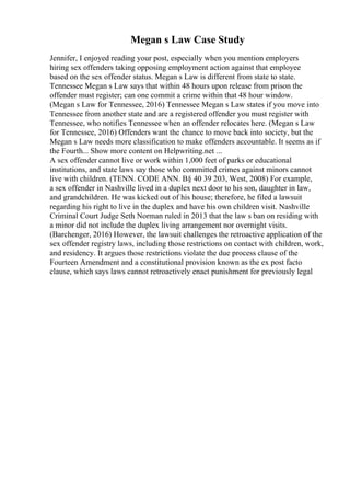 Megan s Law Case Study
Jennifer, I enjoyed reading your post, especially when you mention employers
hiring sex offenders taking opposing employment action against that employee
based on the sex offender status. Megan s Law is different from state to state.
Tennessee Megan s Law says that within 48 hours upon release from prison the
offender must register; can one commit a crime within that 48 hour window.
(Megan s Law for Tennessee, 2016) Tennessee Megan s Law states if you move into
Tennessee from another state and are a registered offender you must register with
Tennessee, who notifies Tennessee when an offender relocates here. (Megan s Law
for Tennessee, 2016) Offenders want the chance to move back into society, but the
Megan s Law needs more classification to make offenders accountable. It seems as if
the Fourth... Show more content on Helpwriting.net ...
A sex offender cannot live or work within 1,000 feet of parks or educational
institutions, and state laws say those who committed crimes against minors cannot
live with children. (TENN. CODE ANN. В§ 40 39 203, West, 2008) For example,
a sex offender in Nashville lived in a duplex next door to his son, daughter in law,
and grandchildren. He was kicked out of his house; therefore, he filed a lawsuit
regarding his right to live in the duplex and have his own children visit. Nashville
Criminal Court Judge Seth Norman ruled in 2013 that the law s ban on residing with
a minor did not include the duplex living arrangement nor overnight visits.
(Barchenger, 2016) However, the lawsuit challenges the retroactive application of the
sex offender registry laws, including those restrictions on contact with children, work,
and residency. It argues those restrictions violate the due process clause of the
Fourteen Amendment and a constitutional provision known as the ex post facto
clause, which says laws cannot retroactively enact punishment for previously legal
 