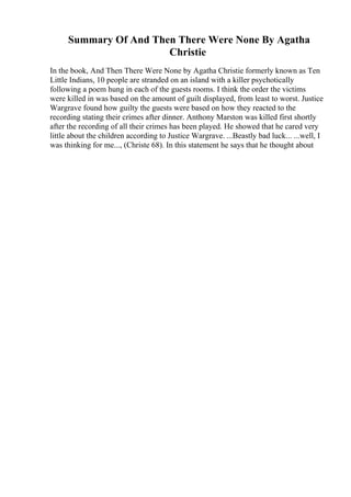Summary Of And Then There Were None By Agatha
Christie
In the book, And Then There Were None by Agatha Christie formerly known as Ten
Little Indians, 10 people are stranded on an island with a killer psychotically
following a poem hung in each of the guests rooms. I think the order the victims
were killed in was based on the amount of guilt displayed, from least to worst. Justice
Wargrave found how guilty the guests were based on how they reacted to the
recording stating their crimes after dinner. Anthony Marston was killed first shortly
after the recording of all their crimes has been played. He showed that he cared very
little about the children according to Justice Wargrave. ...Beastly bad luck... ...well, I
was thinking for me..., (Christe 68). In this statement he says that he thought about
 