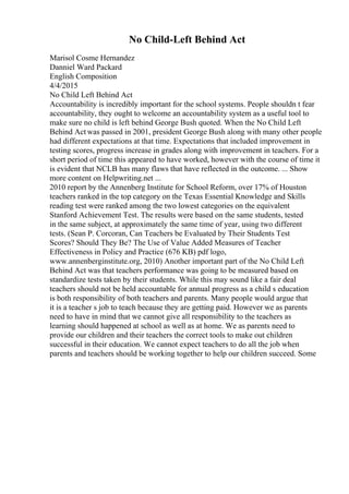 No Child-Left Behind Act
Marisol Cosme Hernandez
Danniel Ward Packard
English Composition
4/4/2015
No Child Left Behind Act
Accountability is incredibly important for the school systems. People shouldn t fear
accountability, they ought to welcome an accountability system as a useful tool to
make sure no child is left behind George Bush quoted. When the No Child Left
Behind Act was passed in 2001, president George Bush along with many other people
had different expectations at that time. Expectations that included improvement in
testing scores, progress increase in grades along with improvement in teachers. For a
short period of time this appeared to have worked, however with the course of time it
is evident that NCLB has many flaws that have reflected in the outcome. ... Show
more content on Helpwriting.net ...
2010 report by the Annenberg Institute for School Reform, over 17% of Houston
teachers ranked in the top category on the Texas Essential Knowledge and Skills
reading test were ranked among the two lowest categories on the equivalent
Stanford Achievement Test. The results were based on the same students, tested
in the same subject, at approximately the same time of year, using two different
tests. (Sean P. Corcoran, Can Teachers be Evaluated by Their Students Test
Scores? Should They Be? The Use of Value Added Measures of Teacher
Effectiveness in Policy and Practice (676 KB) pdf logo,
www.annenberginstitute.org, 2010) Another important part of the No Child Left
Behind Act was that teachers performance was going to be measured based on
standardize tests taken by their students. While this may sound like a fair deal
teachers should not be held accountable for annual progress as a child s education
is both responsibility of both teachers and parents. Many people would argue that
it is a teacher s job to teach because they are getting paid. However we as parents
need to have in mind that we cannot give all responsibility to the teachers as
learning should happened at school as well as at home. We as parents need to
provide our children and their teachers the correct tools to make out children
successful in their education. We cannot expect teachers to do all the job when
parents and teachers should be working together to help our children succeed. Some
 